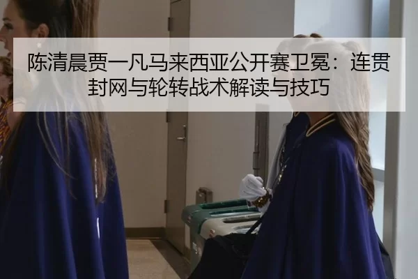 陈清晨贾一凡马来西亚公开赛卫冕：连贯封网与轮转战术解读与技巧